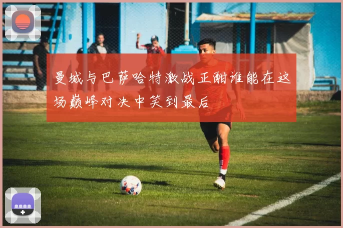 曼城与巴萨哈特激战正酣谁能在这场巅峰对决中笑到最后