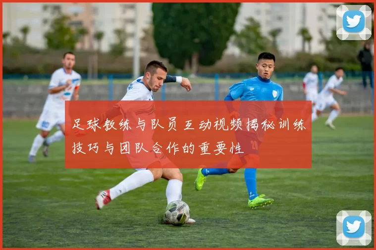 足球教练与队员互动视频揭秘训练技巧与团队合作的重要性