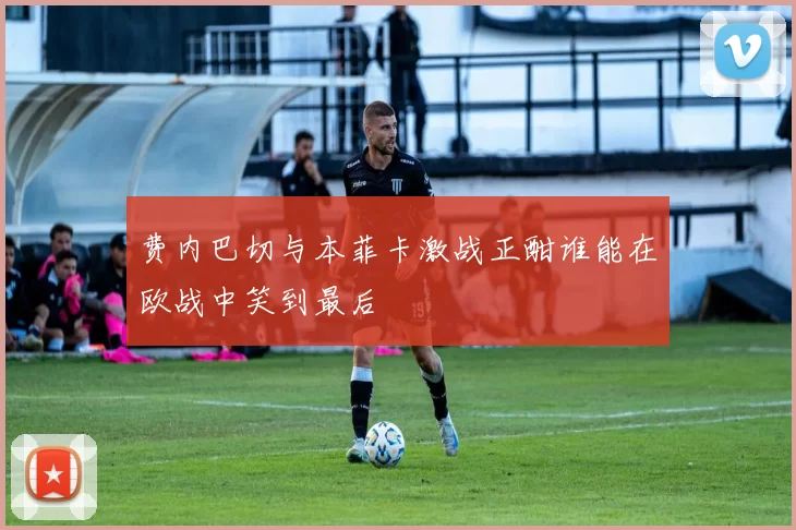 费内巴切与本菲卡激战正酣谁能在欧战中笑到最后