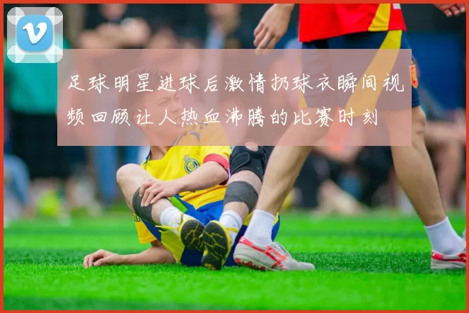 足球明星进球后激情扔球衣瞬间视频回顾让人热血沸腾的比赛时刻