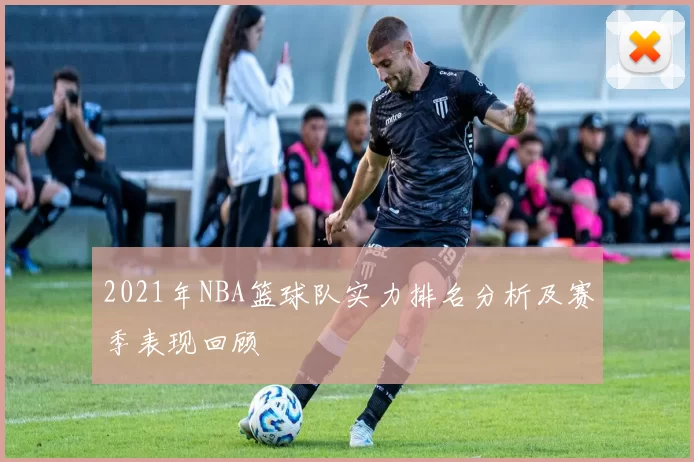 2021年NBA篮球队实力排名分析及赛季表现回顾