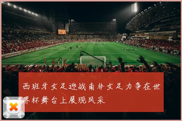 西班牙女足迎战南非女足力争在世界杯舞台上展现风采