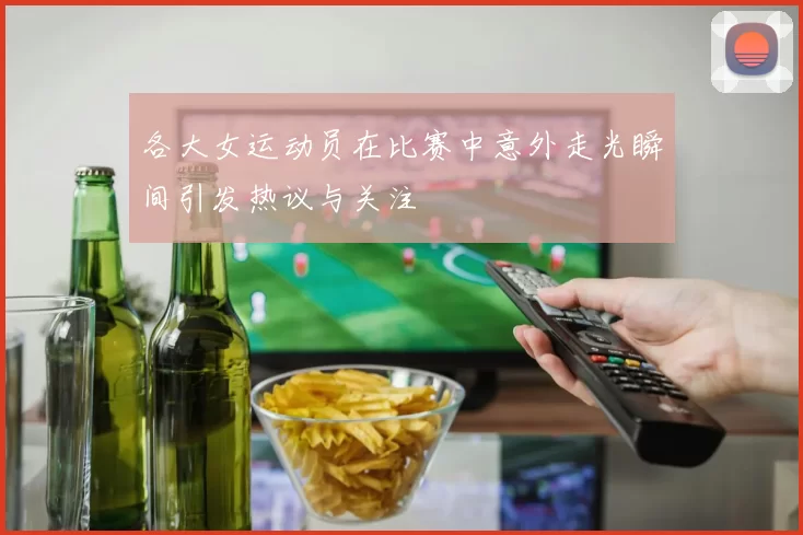 各大女运动员在比赛中意外走光瞬间引发热议与关注