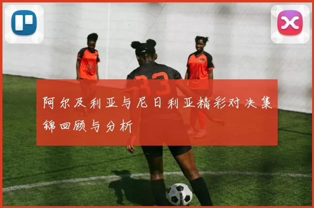 阿尔及利亚与尼日利亚精彩对决集锦回顾与分析
