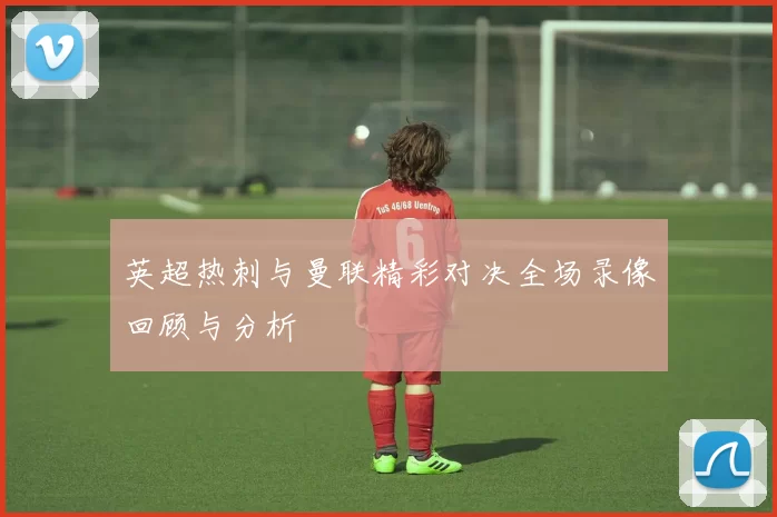 英超热刺与曼联精彩对决全场录像回顾与分析