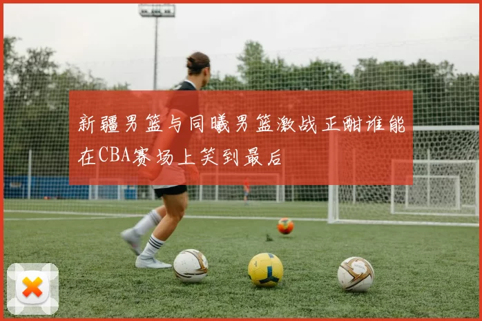 新疆男篮与同曦男篮激战正酣谁能在CBA赛场上笑到最后