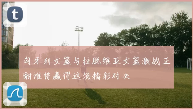 匈牙利女篮与拉脱维亚女篮激战正酣谁将赢得这场精彩对决