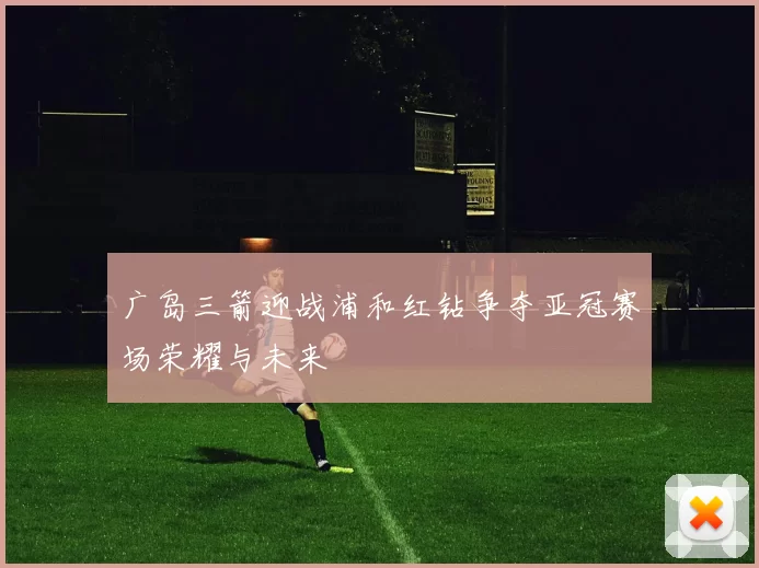 广岛三箭迎战浦和红钻争夺亚冠赛场荣耀与未来
