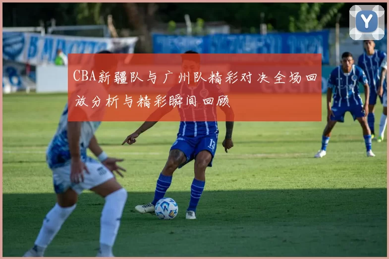 CBA新疆队与广州队精彩对决全场回放分析与精彩瞬间回顾